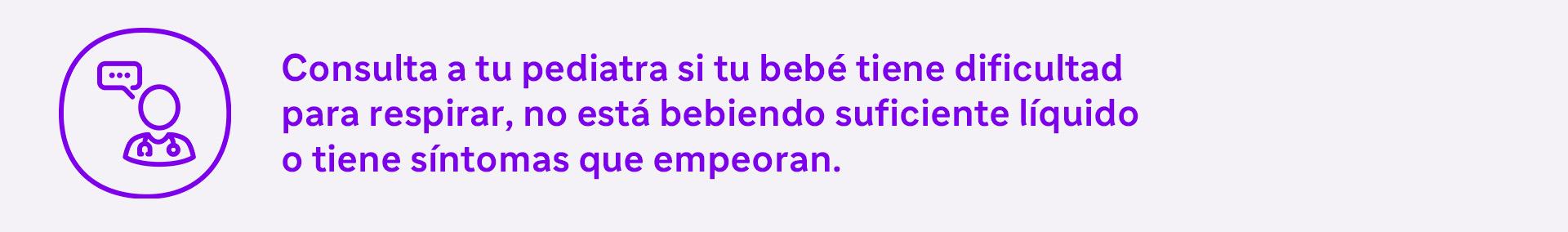 Consulta a tu pediatra si tu bebé tiene dificultad para respirar, no está bebiendo suficiente líquido o tiene síntomas que empeoran.