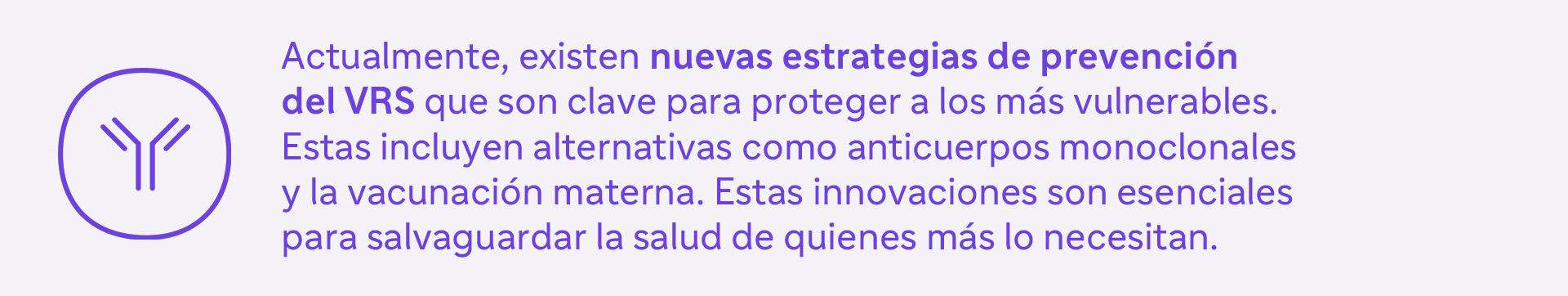 Actualmente, existen nuevas estrategias de prevención del VRS que son clave para proteger a los más vulnerables. Estas incluyen alternativas como anticuerpos monoclonales y la vacunación materna. Estas innovaciones son esenciales para salvaguardar la salud de quienes más lo necesitan.